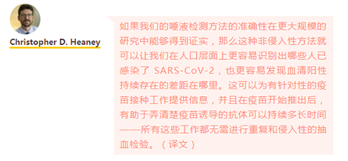 如果我们的唾液检测方法的准确性在更大规模的研究中能够得到证实，那么这种非侵入性方法就可以让我们在人口层面上更容易识别出哪些人已感染了 SARS-CoV-2，也更容易发现血清阳性持续存在的差距在哪里。